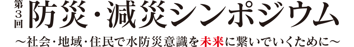 第3回 防災・減災シンポジウム　～社会・地域・住民で水防災意識を未来に繋いでいくために～