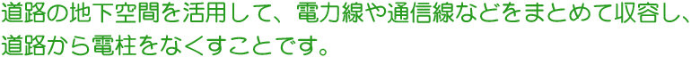 道路の地下空間を活用して、電力線や通信線などをまとめて収容し、道路から電柱をなくすことです。