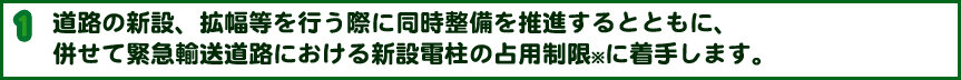 道路の新設、拡幅等を行う際に同時整備を推進するとともに、併せて緊急輸送道路における新設電柱の占用制限※に着手します。