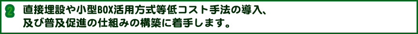 直接埋設や小型BOX活用方式等低コスト手法の導入、及び普及促進の仕組みの構築に着手します。