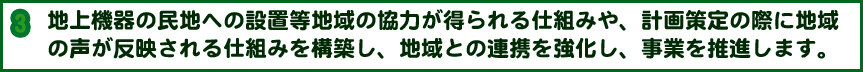 地上機器の民地への設置等地域の協力が得られる仕組みや、計画策定の際に地域の声が反映される仕組みを構築し、地域との連携を強化し、事業を推進します。