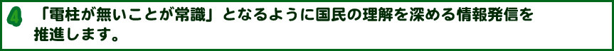 「電柱が無いことが常識」となるように国民の理解を深める情報発信を推進します。 