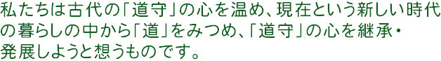 私たちは古代の「道守」の心を温め、現在という新しい時代の暮らしの中から「道」をみつめ、「道守」の心を継承・発展しようと想うものです。