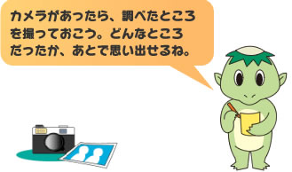 カメラがあったら、調べたところを撮っておこう。どんなところだったか、あとで思い出せるね。